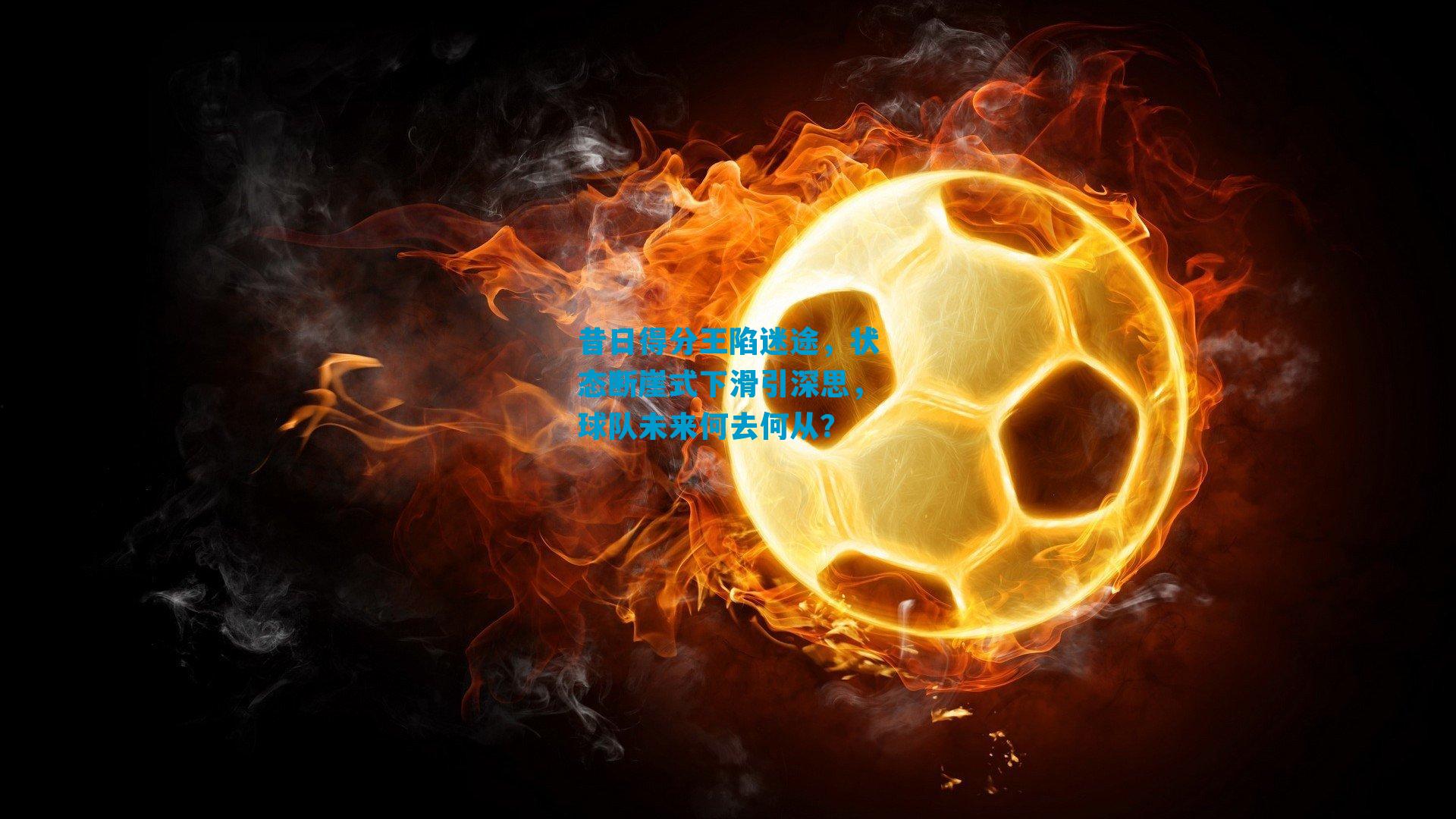 昔日得分王陷迷途，状态断崖式下滑引深思，球队未来何去何从？